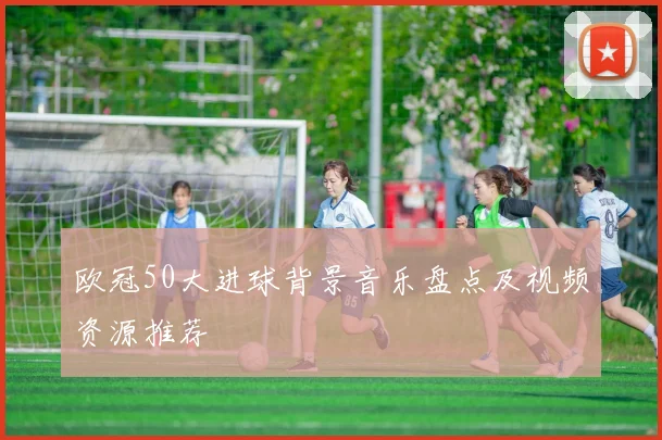 欧冠50大进球背景音乐盘点及视频资源推荐
