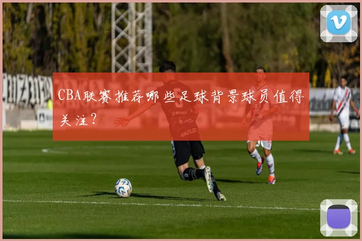 CBA联赛推荐哪些足球背景球员值得关注？