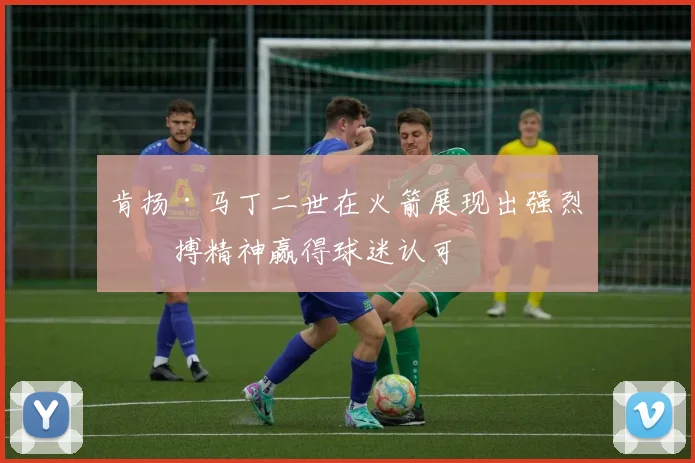 肯扬·马丁二世在火箭展现出强烈拼搏精神赢得球迷认可