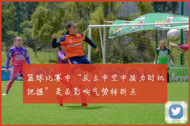 篮球比赛中“反击中空中接力时机把握”是否影响气势转折点