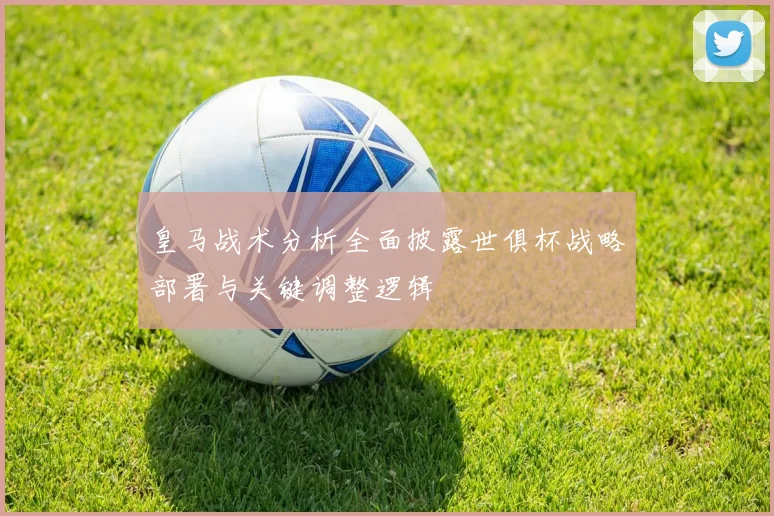 皇马战术分析全面披露世俱杯战略部署与关键调整逻辑