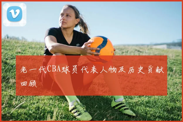 老一代CBA球员代表人物及历史贡献回顾